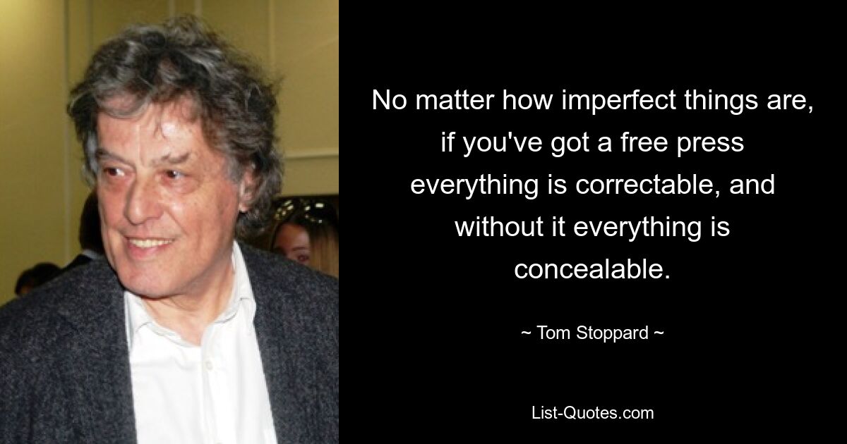 No matter how imperfect things are, if you've got a free press everything is correctable, and without it everything is concealable. — © Tom Stoppard