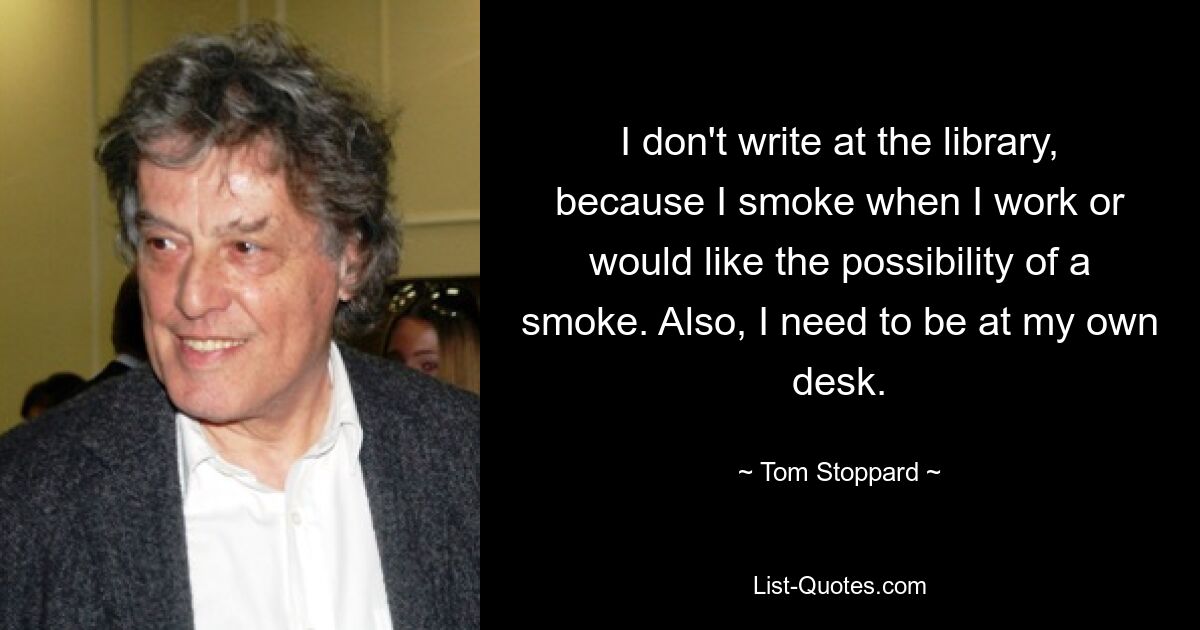 I don't write at the library, because I smoke when I work or would like the possibility of a smoke. Also, I need to be at my own desk. — © Tom Stoppard