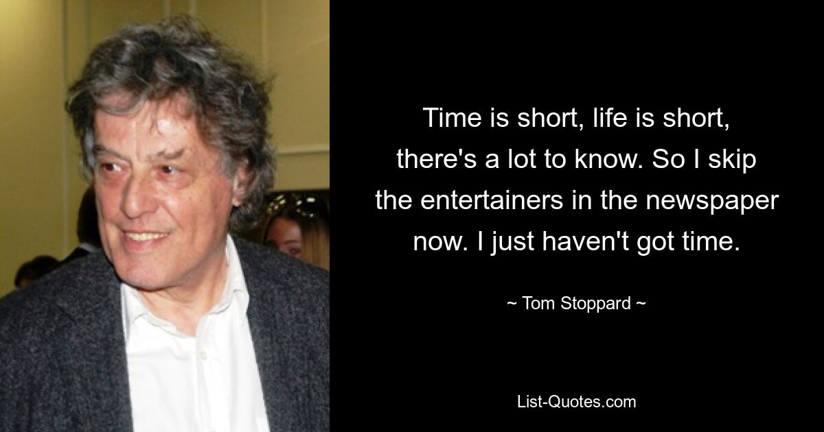 Time is short, life is short, there's a lot to know. So I skip the entertainers in the newspaper now. I just haven't got time. — © Tom Stoppard