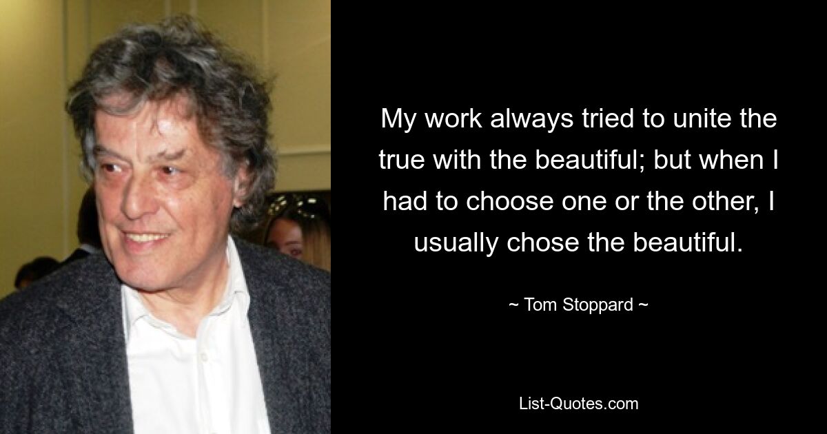 My work always tried to unite the true with the beautiful; but when I had to choose one or the other, I usually chose the beautiful. — © Tom Stoppard