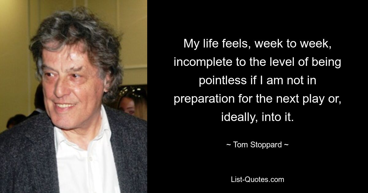 My life feels, week to week, incomplete to the level of being pointless if I am not in preparation for the next play or, ideally, into it. — © Tom Stoppard