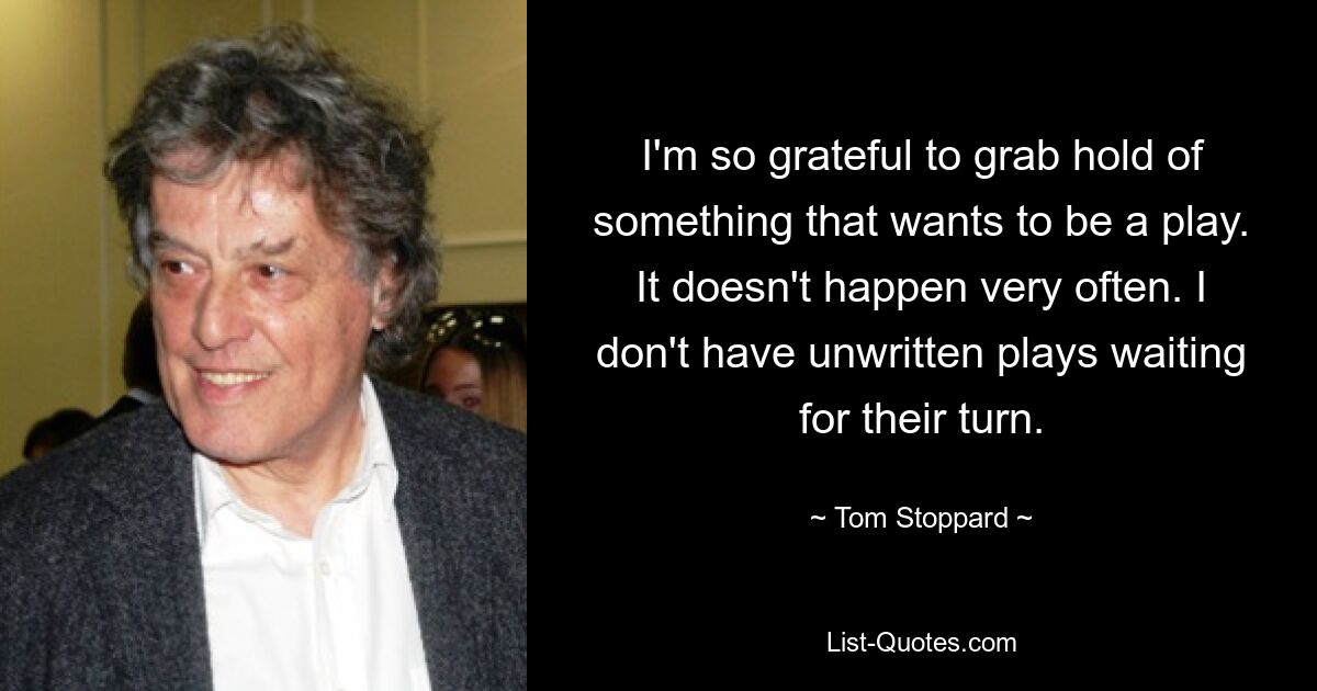 I'm so grateful to grab hold of something that wants to be a play. It doesn't happen very often. I don't have unwritten plays waiting for their turn. — © Tom Stoppard