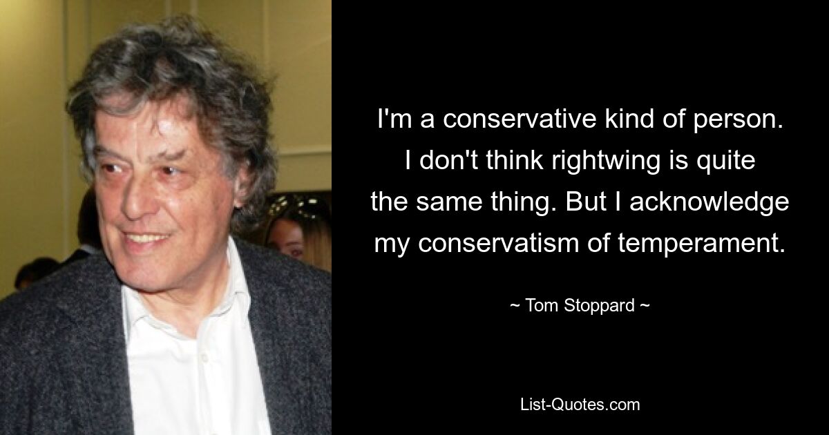 I'm a conservative kind of person. I don't think rightwing is quite the same thing. But I acknowledge my conservatism of temperament. — © Tom Stoppard