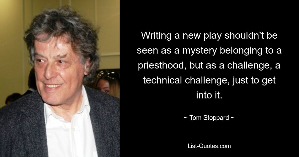 Writing a new play shouldn't be seen as a mystery belonging to a priesthood, but as a challenge, a technical challenge, just to get into it. — © Tom Stoppard