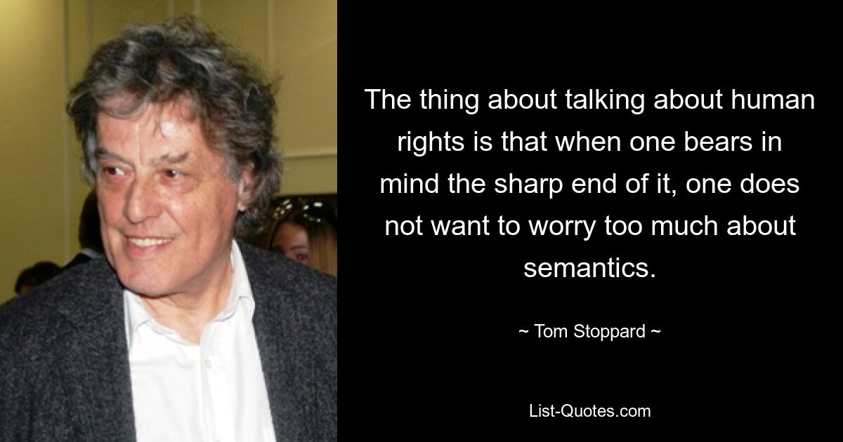 The thing about talking about human rights is that when one bears in mind the sharp end of it, one does not want to worry too much about semantics. — © Tom Stoppard