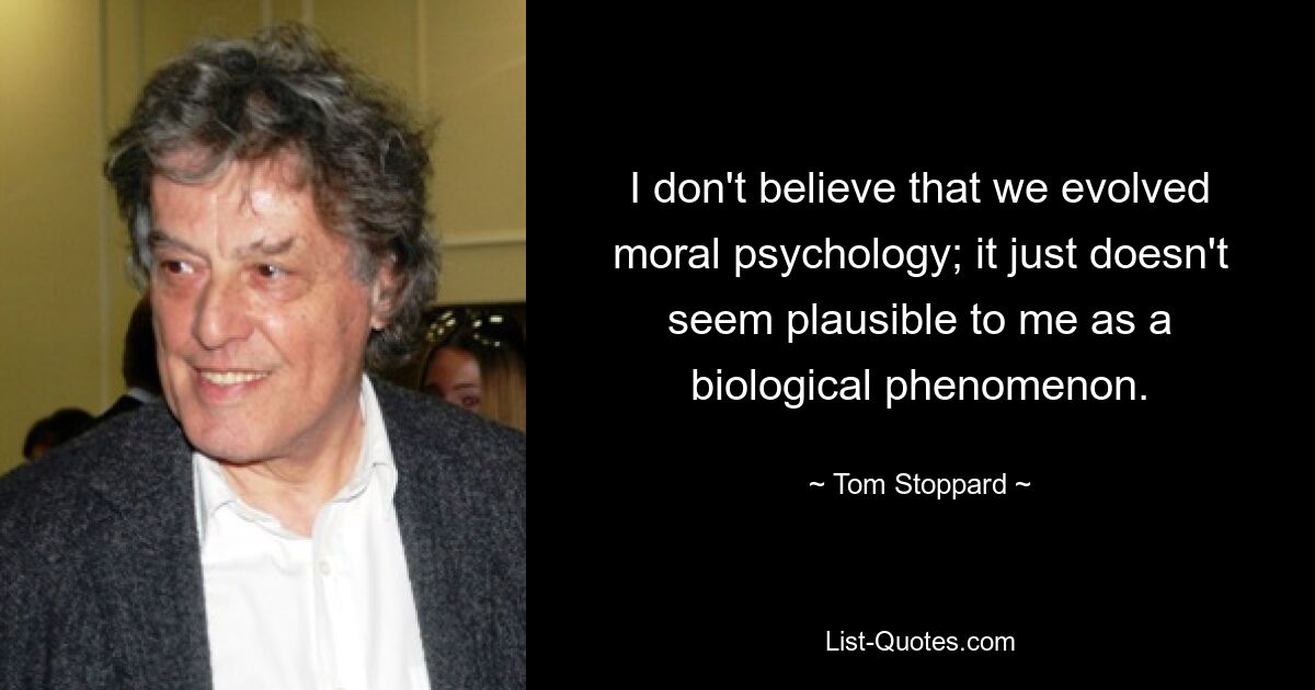 I don't believe that we evolved moral psychology; it just doesn't seem plausible to me as a biological phenomenon. — © Tom Stoppard