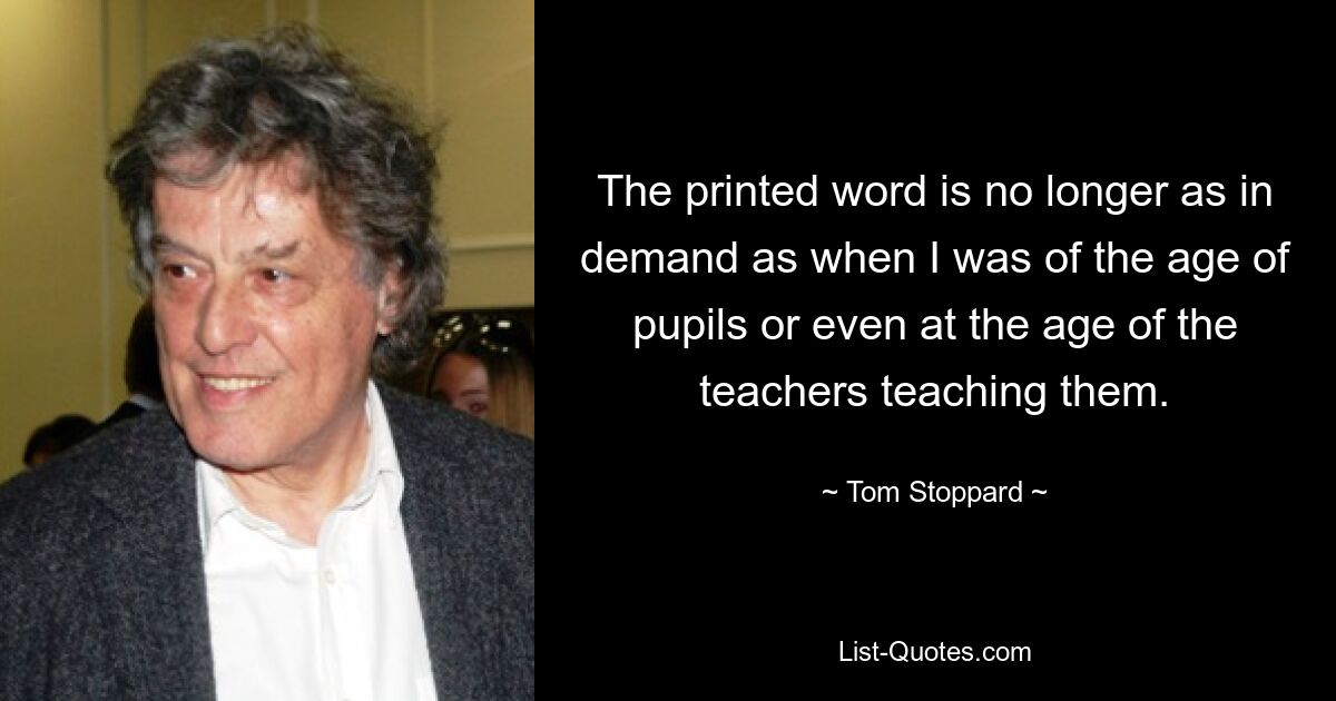 The printed word is no longer as in demand as when I was of the age of pupils or even at the age of the teachers teaching them. — © Tom Stoppard