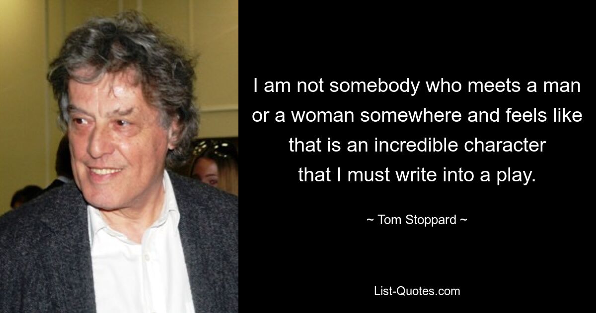 I am not somebody who meets a man or a woman somewhere and feels like that is an incredible character that I must write into a play. — © Tom Stoppard