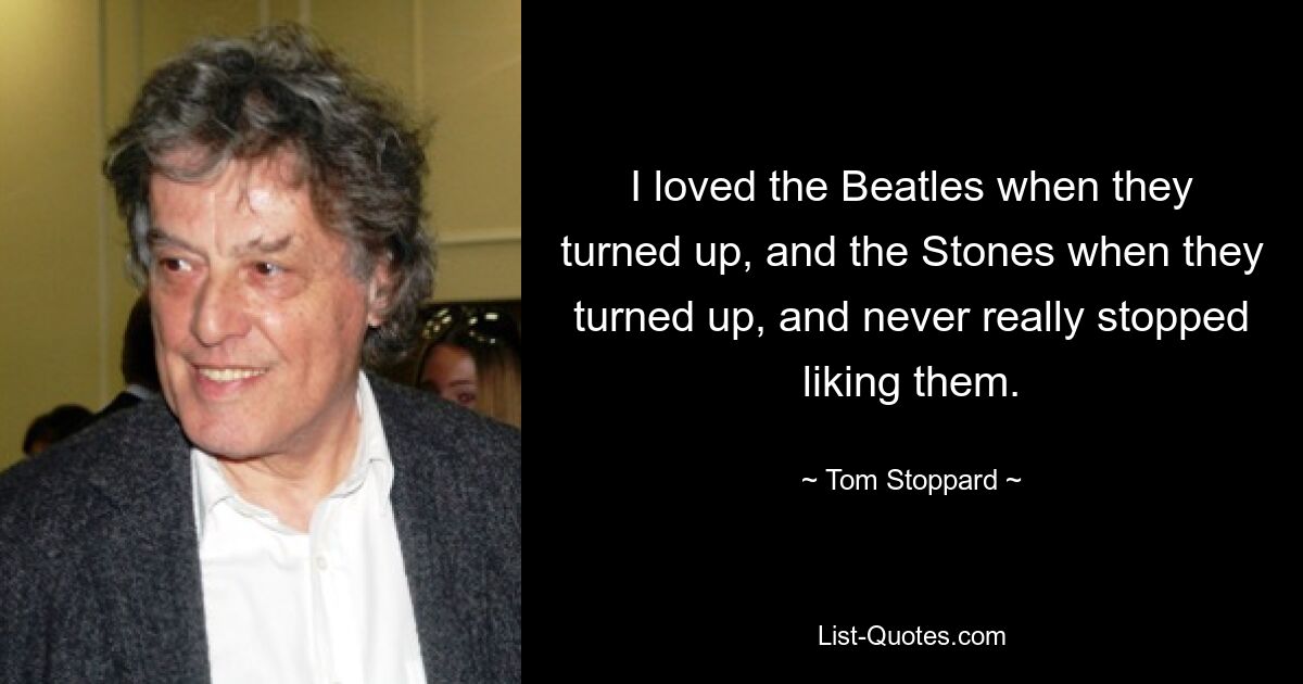 I loved the Beatles when they turned up, and the Stones when they turned up, and never really stopped liking them. — © Tom Stoppard