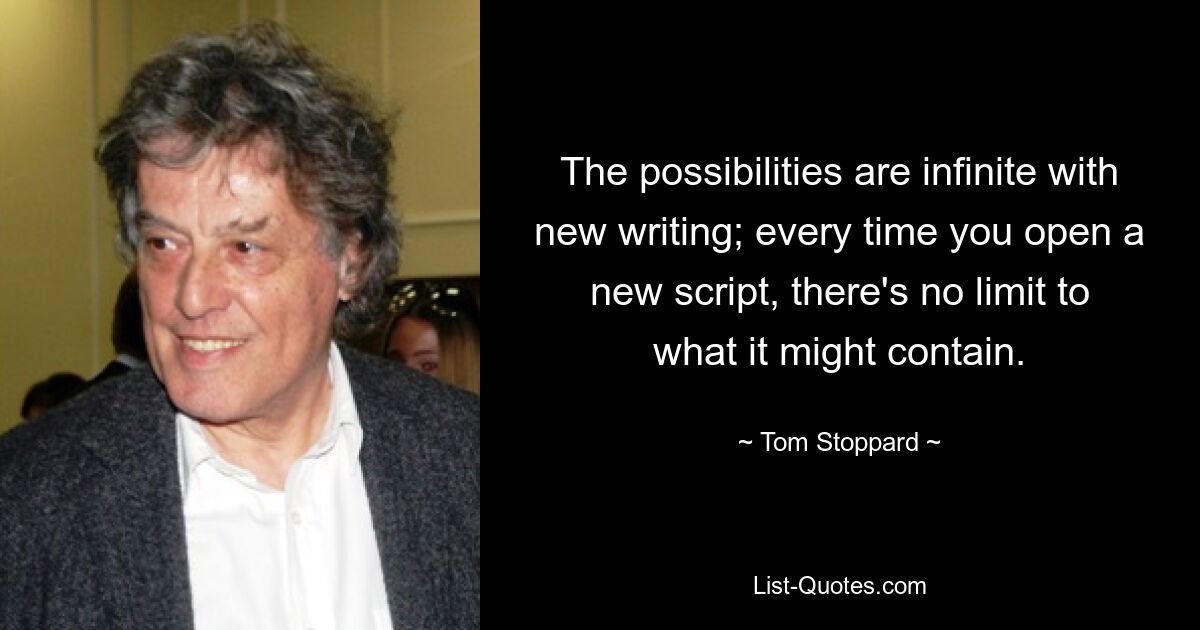 The possibilities are infinite with new writing; every time you open a new script, there's no limit to what it might contain. — © Tom Stoppard