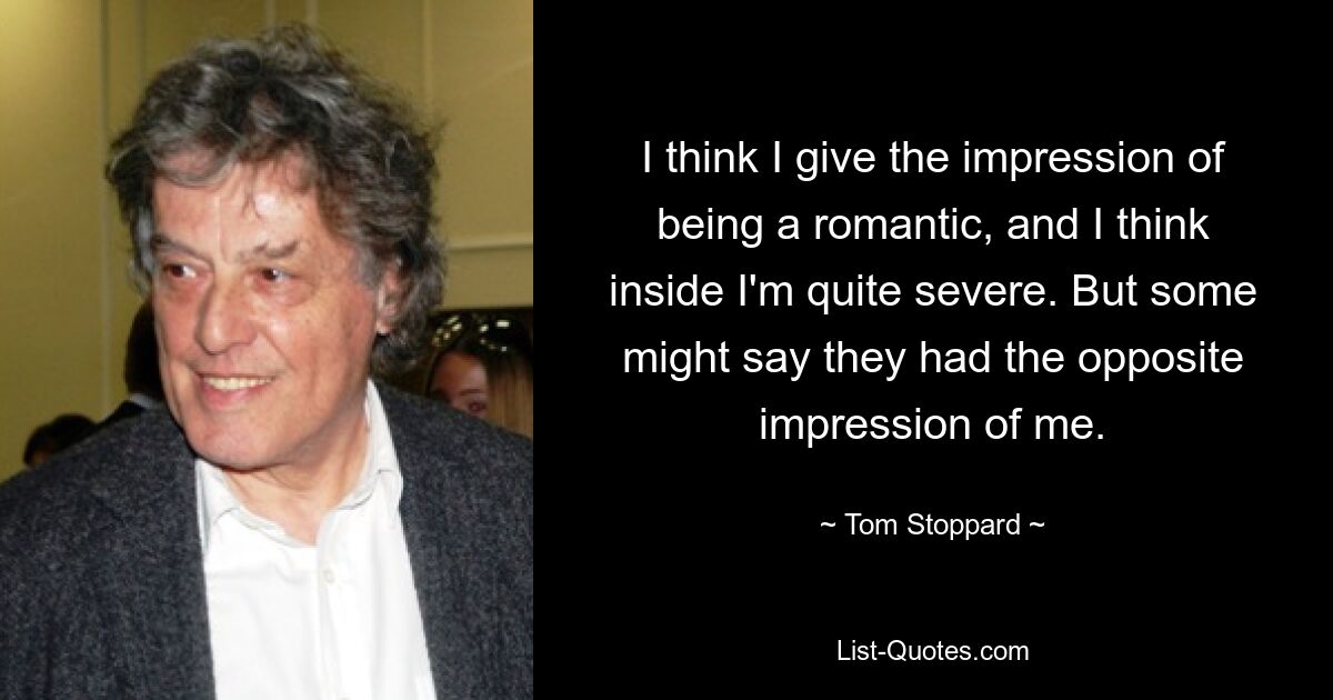 I think I give the impression of being a romantic, and I think inside I'm quite severe. But some might say they had the opposite impression of me. — © Tom Stoppard