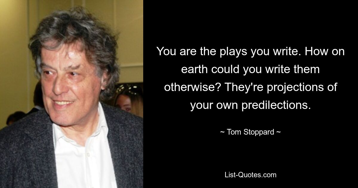 You are the plays you write. How on earth could you write them otherwise? They're projections of your own predilections. — © Tom Stoppard