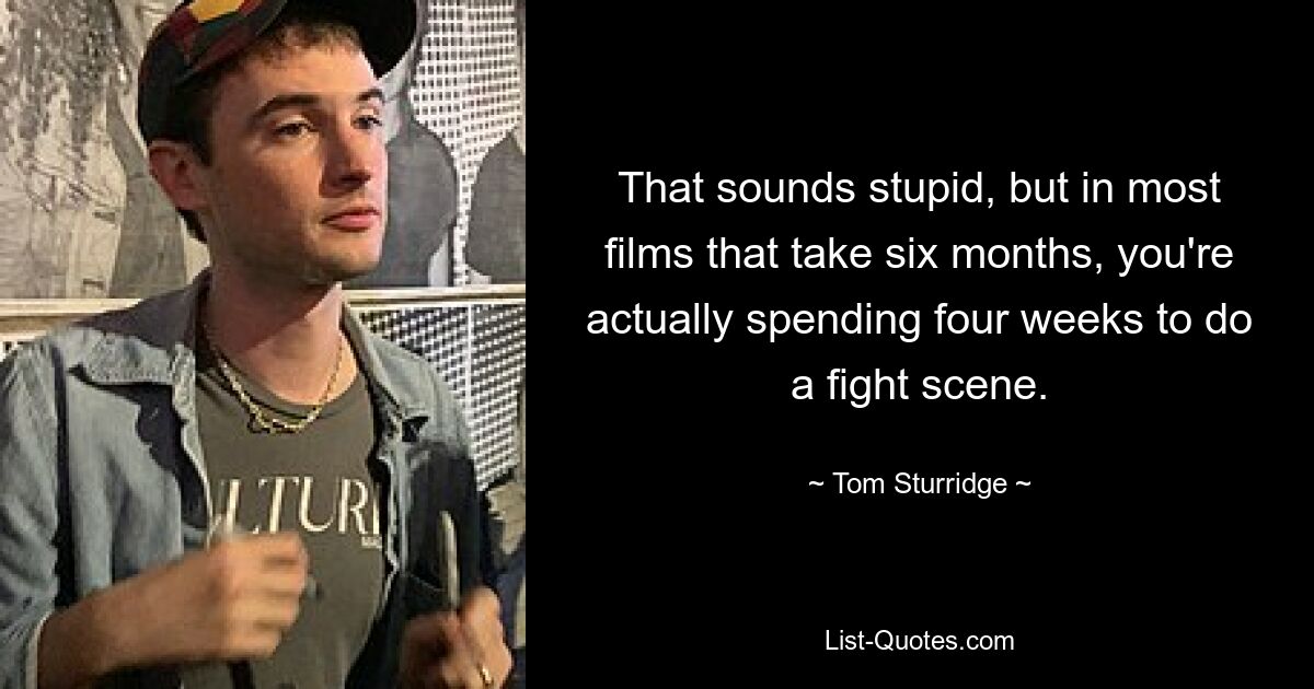 That sounds stupid, but in most films that take six months, you're actually spending four weeks to do a fight scene. — © Tom Sturridge