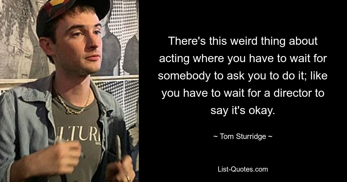 There's this weird thing about acting where you have to wait for somebody to ask you to do it; like you have to wait for a director to say it's okay. — © Tom Sturridge