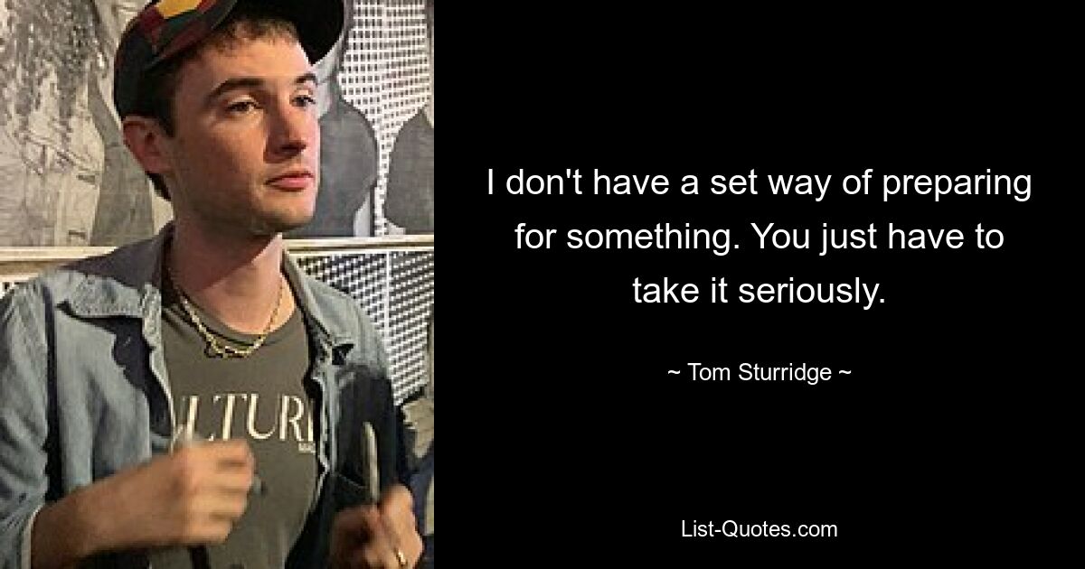 I don't have a set way of preparing for something. You just have to take it seriously. — © Tom Sturridge