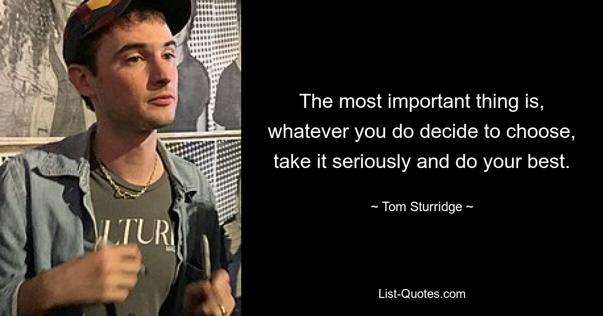 The most important thing is, whatever you do decide to choose, take it seriously and do your best. — © Tom Sturridge