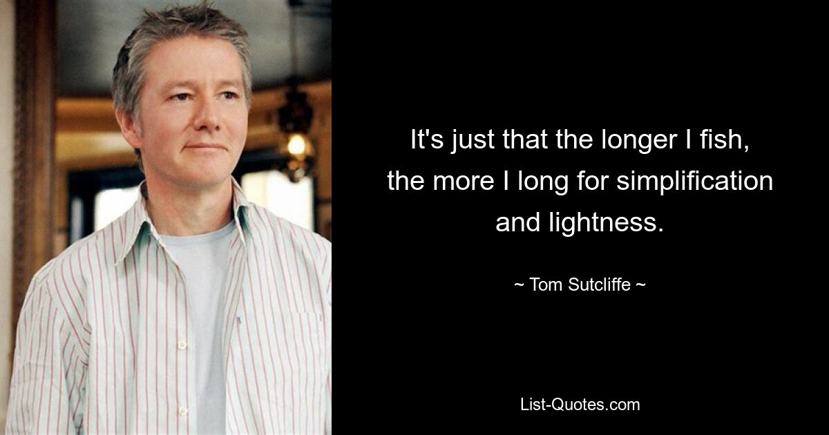 It's just that the longer I fish, the more I long for simplification and lightness. — © Tom Sutcliffe