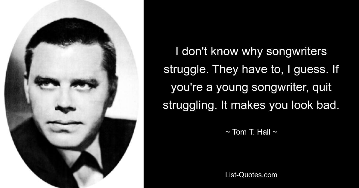 I don't know why songwriters struggle. They have to, I guess. If you're a young songwriter, quit struggling. It makes you look bad. — © Tom T. Hall