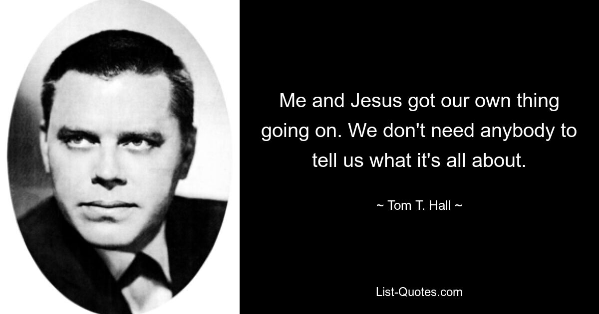 Me and Jesus got our own thing going on. We don't need anybody to tell us what it's all about. — © Tom T. Hall