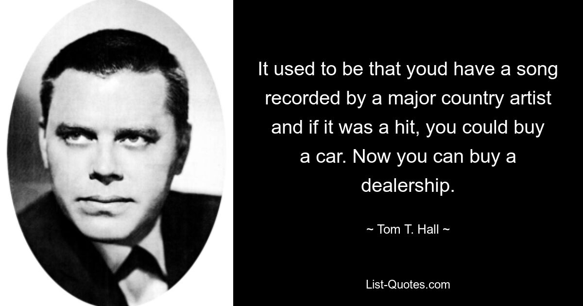 It used to be that youd have a song recorded by a major country artist and if it was a hit, you could buy a car. Now you can buy a dealership. — © Tom T. Hall