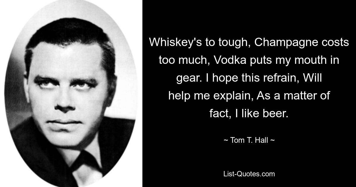 Whiskey's to tough, Champagne costs too much, Vodka puts my mouth in gear. I hope this refrain, Will help me explain, As a matter of fact, I like beer. — © Tom T. Hall