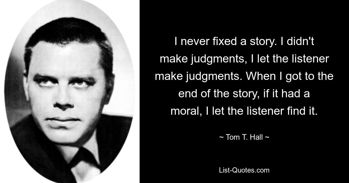 I never fixed a story. I didn't make judgments, I let the listener make judgments. When I got to the end of the story, if it had a moral, I let the listener find it. — © Tom T. Hall