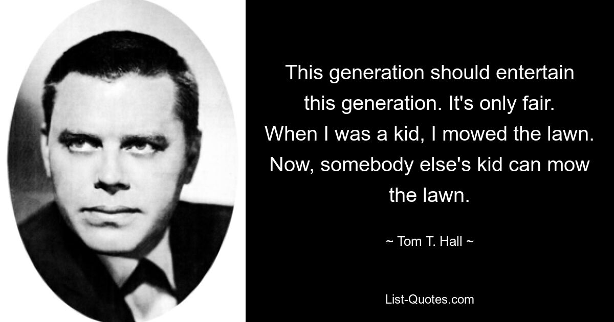 This generation should entertain this generation. It's only fair. When I was a kid, I mowed the lawn. Now, somebody else's kid can mow the lawn. — © Tom T. Hall