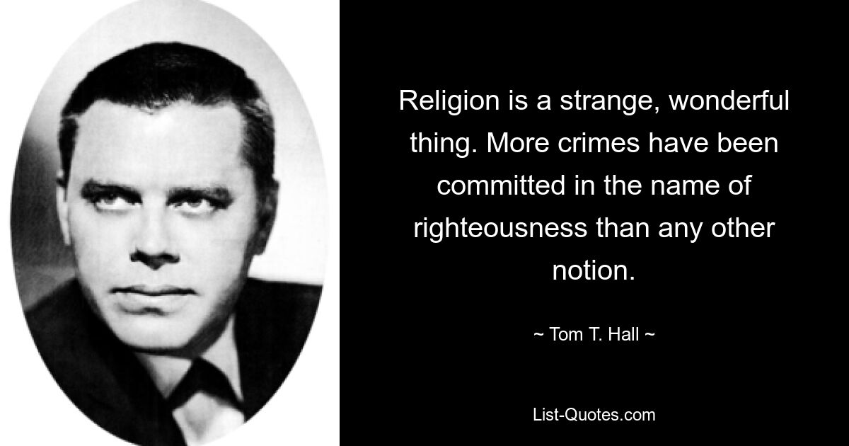 Religion is a strange, wonderful thing. More crimes have been committed in the name of righteousness than any other notion. — © Tom T. Hall