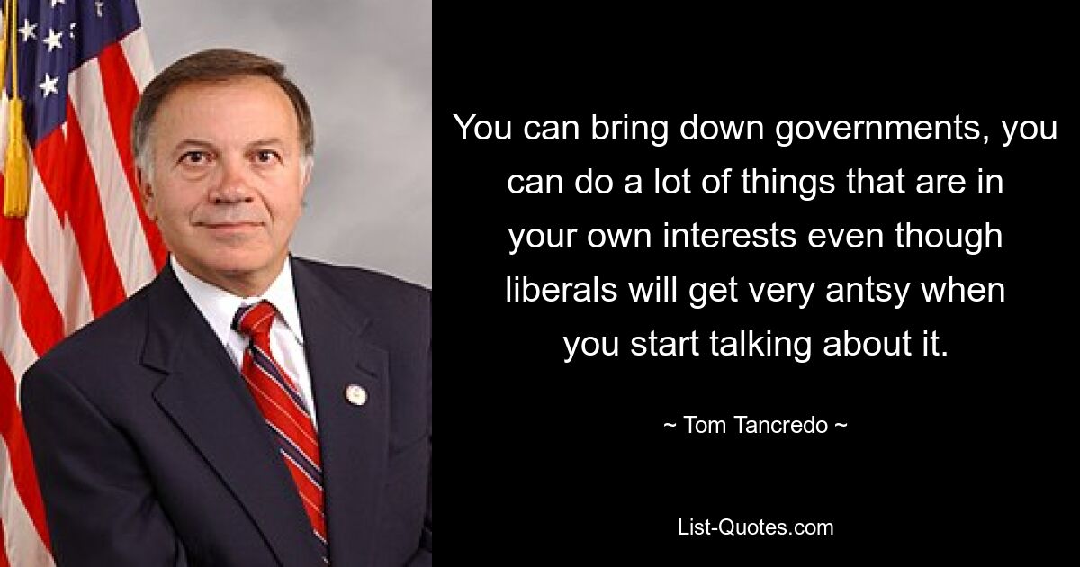 You can bring down governments, you can do a lot of things that are in your own interests even though liberals will get very antsy when you start talking about it. — © Tom Tancredo