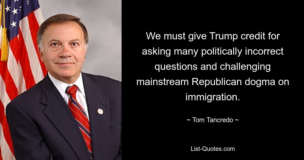 We must give Trump credit for asking many politically incorrect questions and challenging mainstream Republican dogma on immigration. — © Tom Tancredo