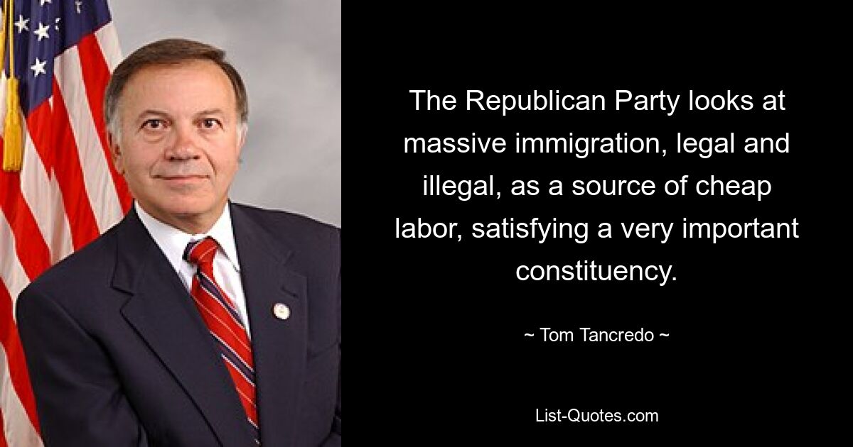 The Republican Party looks at massive immigration, legal and illegal, as a source of cheap labor, satisfying a very important constituency. — © Tom Tancredo