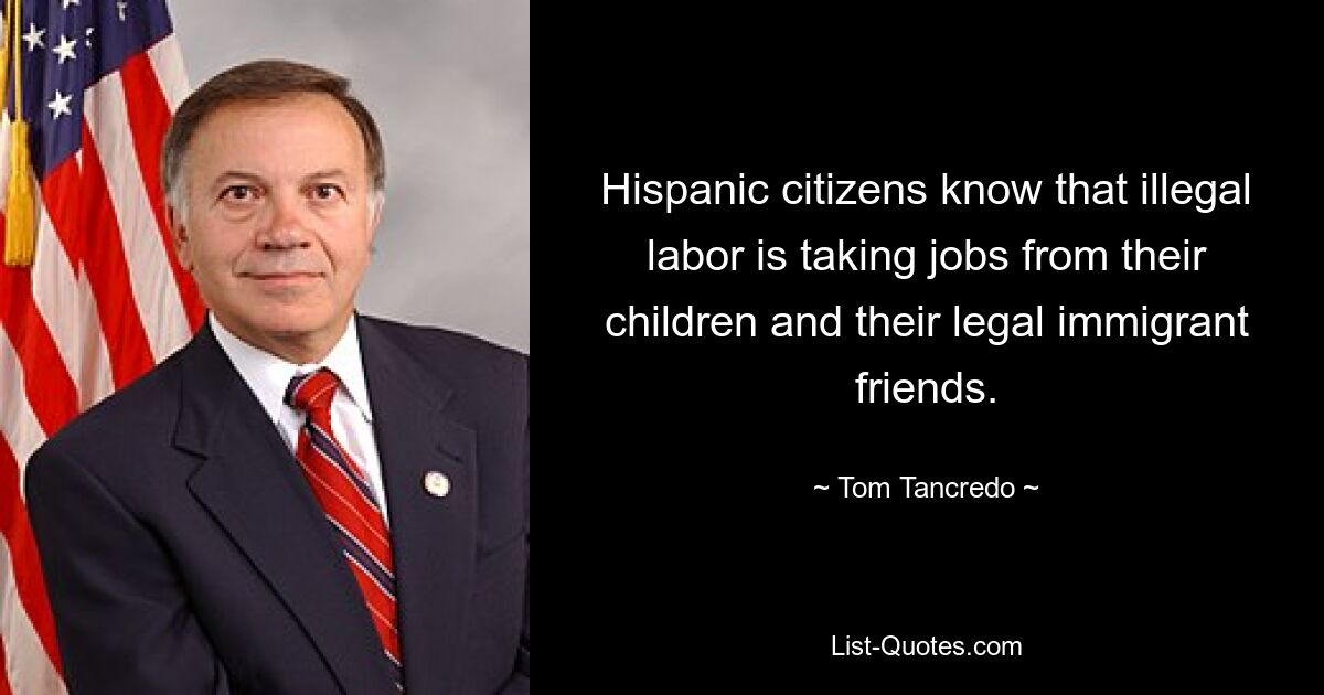 Hispanic citizens know that illegal labor is taking jobs from their children and their legal immigrant friends. — © Tom Tancredo