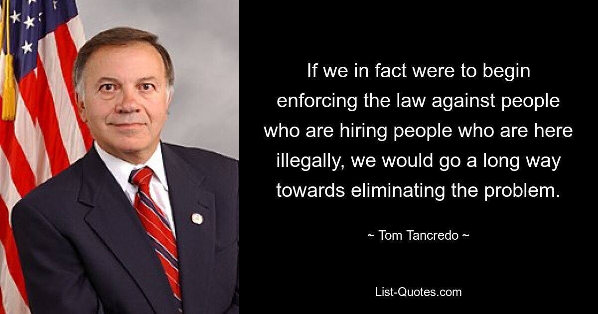 If we in fact were to begin enforcing the law against people who are hiring people who are here illegally, we would go a long way towards eliminating the problem. — © Tom Tancredo