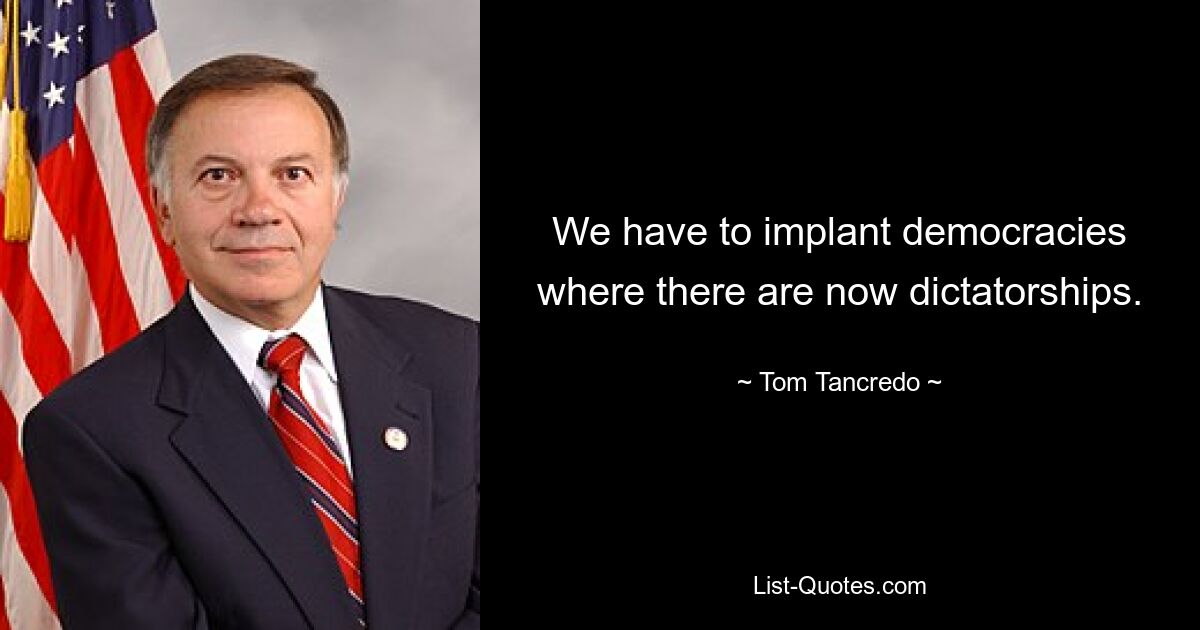 We have to implant democracies where there are now dictatorships. — © Tom Tancredo