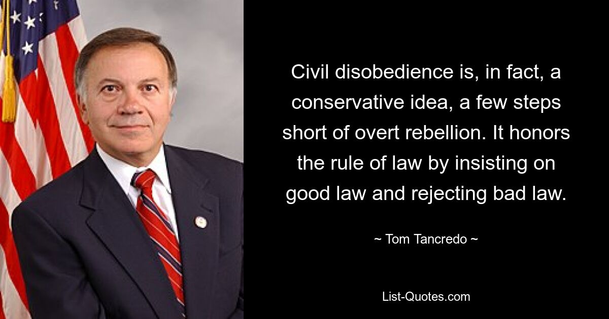 Civil disobedience is, in fact, a conservative idea, a few steps short of overt rebellion. It honors the rule of law by insisting on good law and rejecting bad law. — © Tom Tancredo