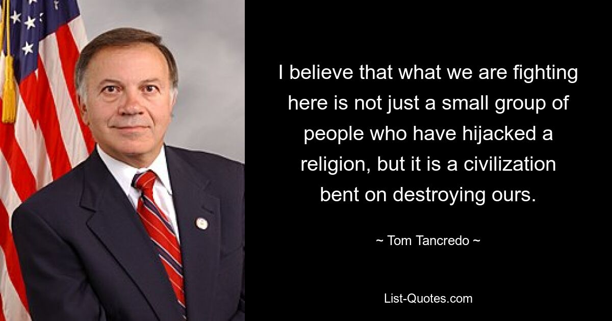 I believe that what we are fighting here is not just a small group of people who have hijacked a religion, but it is a civilization bent on destroying ours. — © Tom Tancredo