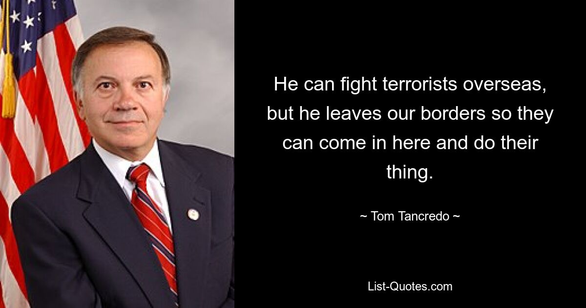 He can fight terrorists overseas, but he leaves our borders so they can come in here and do their thing. — © Tom Tancredo