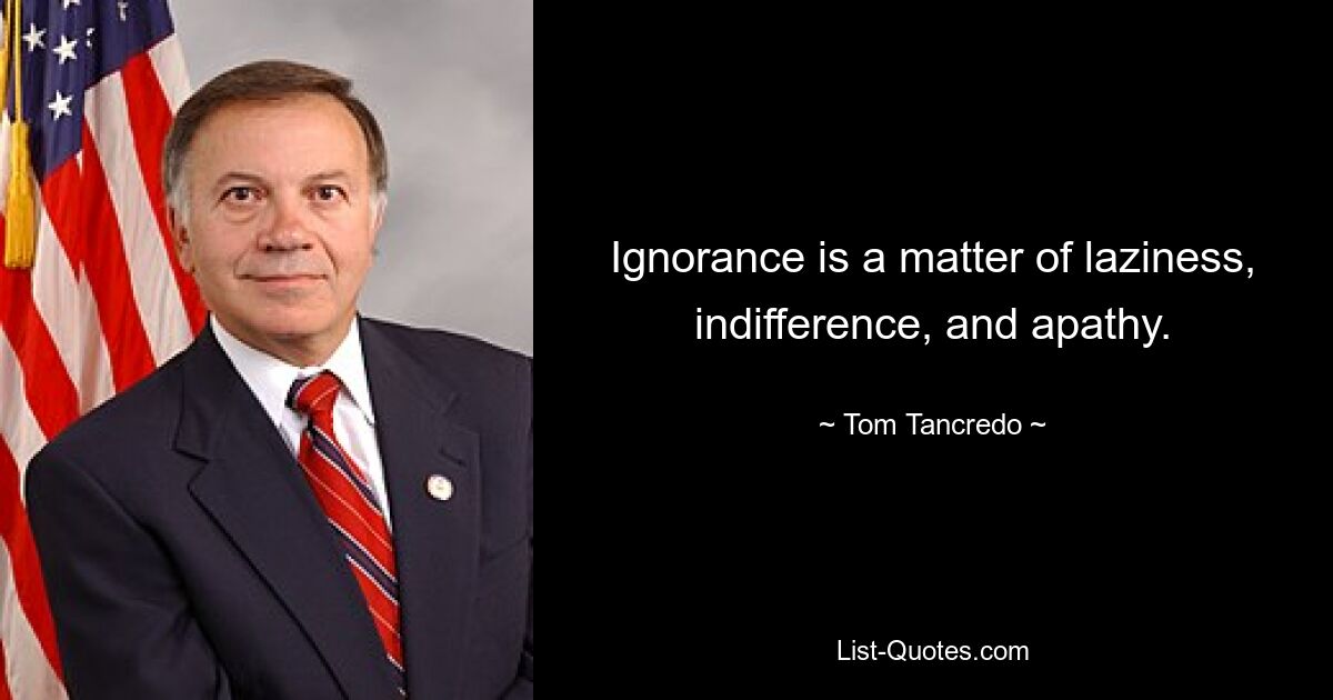 Ignorance is a matter of laziness, indifference, and apathy. — © Tom Tancredo