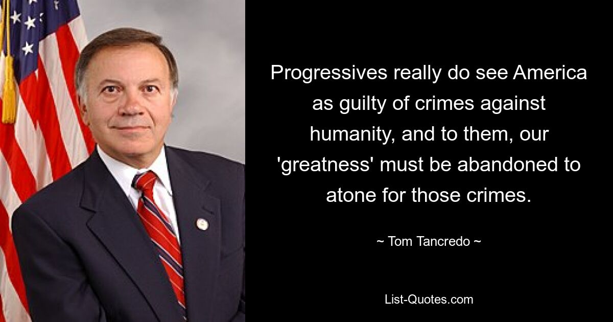 Progressives really do see America as guilty of crimes against humanity, and to them, our 'greatness' must be abandoned to atone for those crimes. — © Tom Tancredo