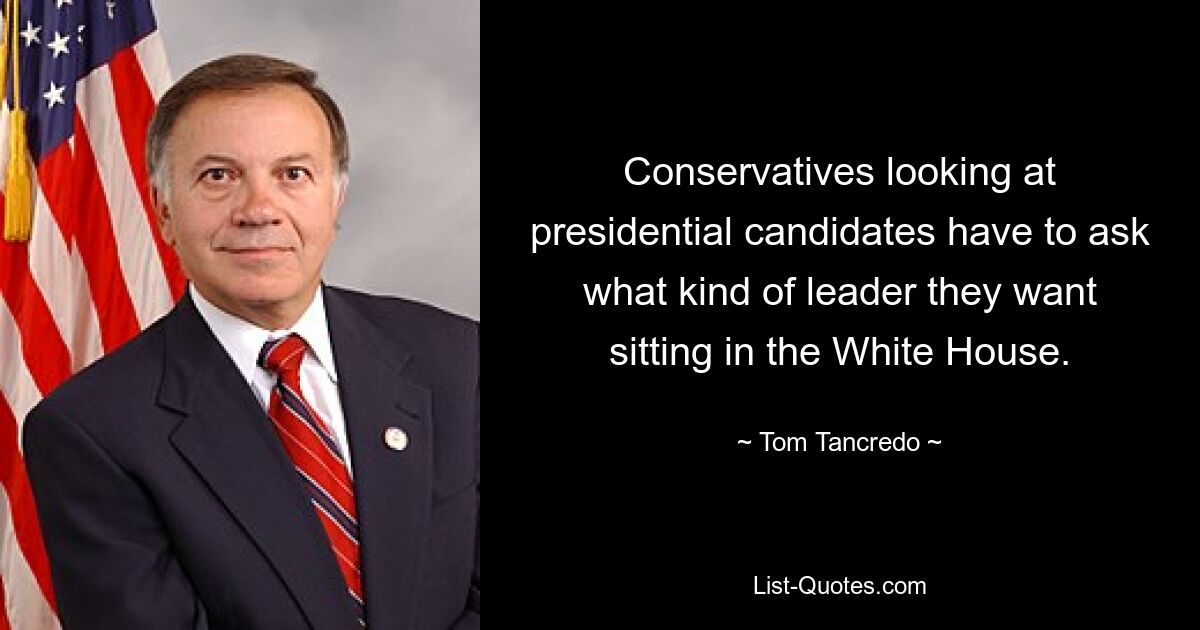 Conservatives looking at presidential candidates have to ask what kind of leader they want sitting in the White House. — © Tom Tancredo