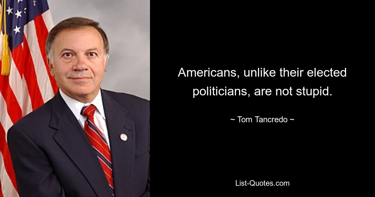 Americans, unlike their elected politicians, are not stupid. — © Tom Tancredo