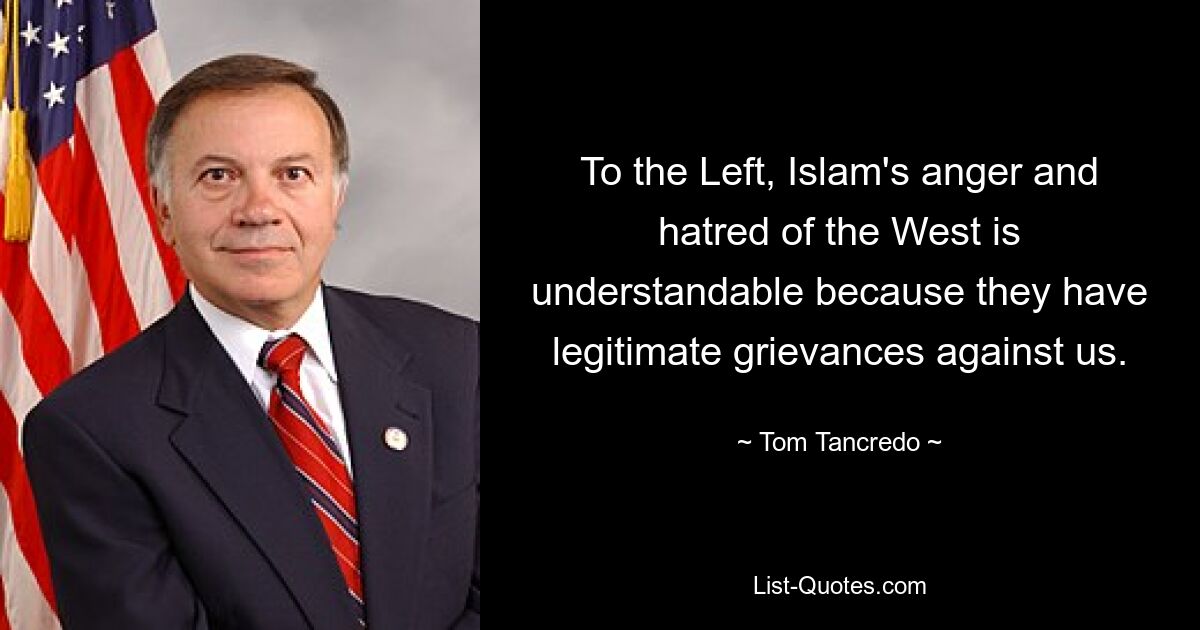 To the Left, Islam's anger and hatred of the West is understandable because they have legitimate grievances against us. — © Tom Tancredo