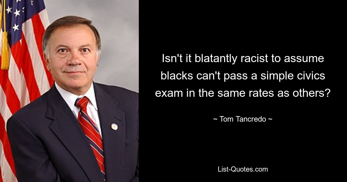 Isn't it blatantly racist to assume blacks can't pass a simple civics exam in the same rates as others? — © Tom Tancredo