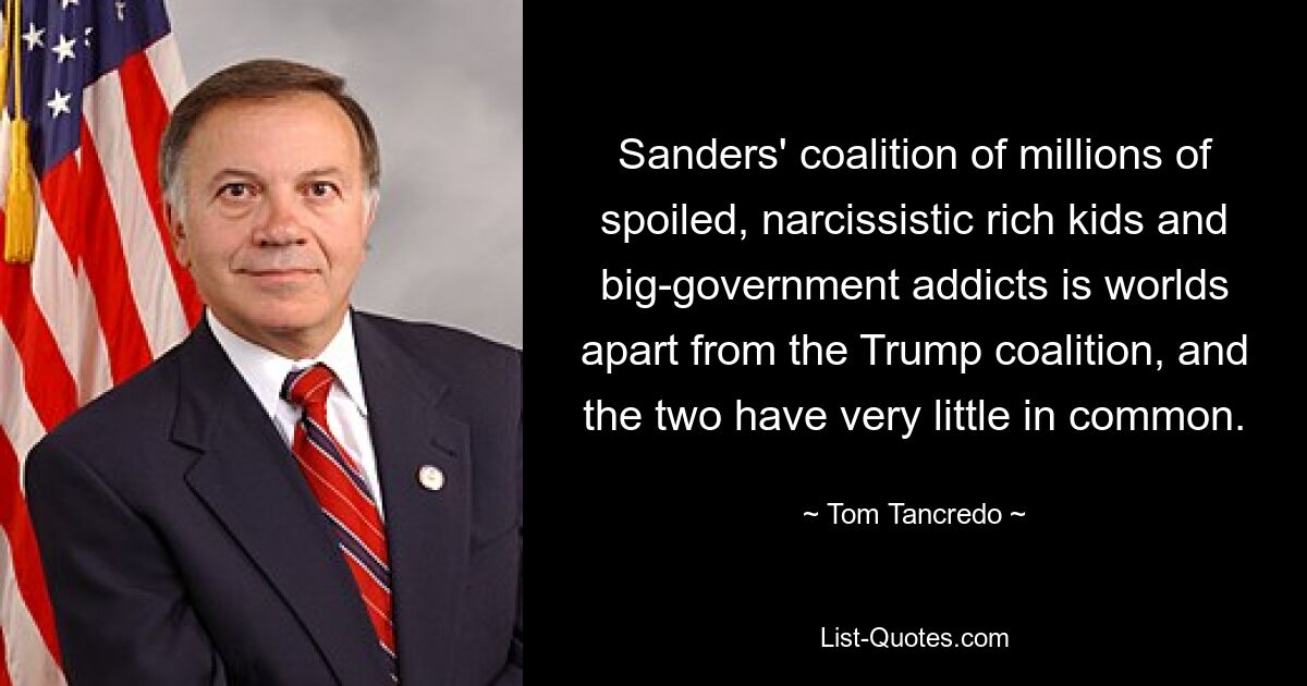 Sanders' coalition of millions of spoiled, narcissistic rich kids and big-government addicts is worlds apart from the Trump coalition, and the two have very little in common. — © Tom Tancredo