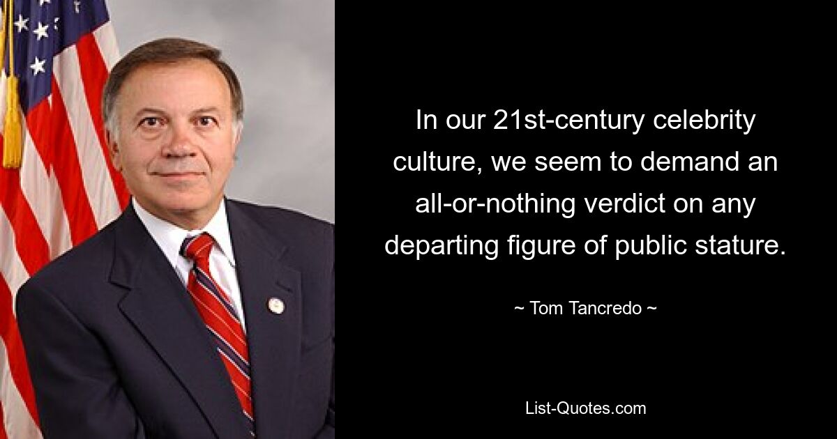 In our 21st-century celebrity culture, we seem to demand an all-or-nothing verdict on any departing figure of public stature. — © Tom Tancredo