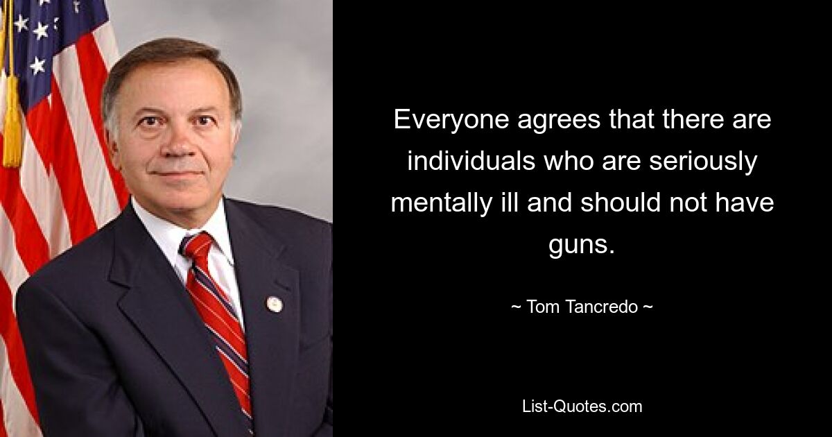 Everyone agrees that there are individuals who are seriously mentally ill and should not have guns. — © Tom Tancredo