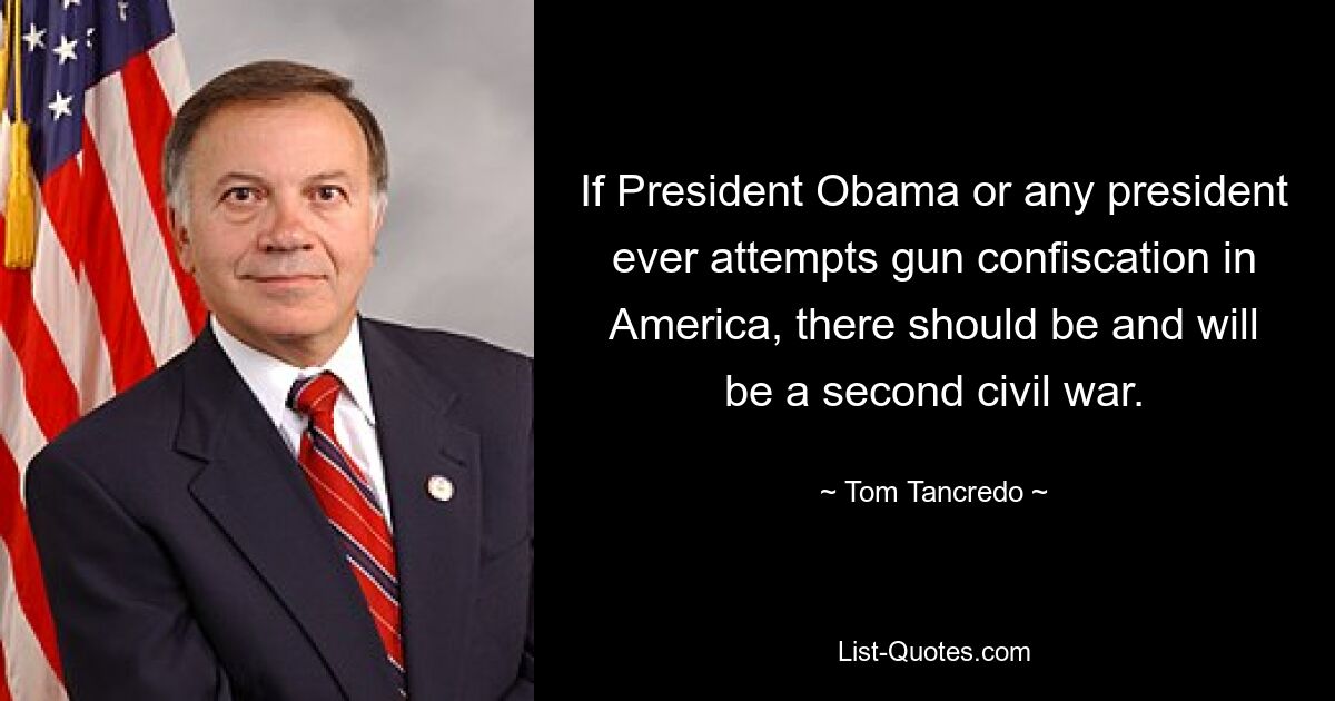 If President Obama or any president ever attempts gun confiscation in America, there should be and will be a second civil war. — © Tom Tancredo