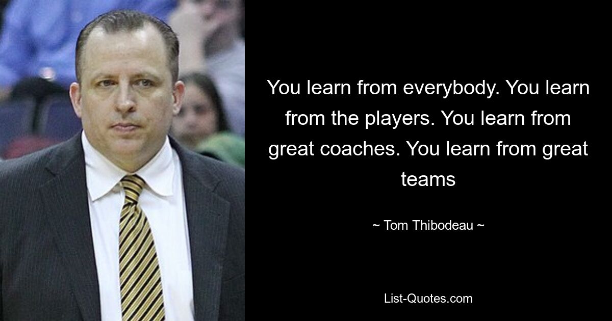 You learn from everybody. You learn from the players. You learn from great coaches. You learn from great teams — © Tom Thibodeau