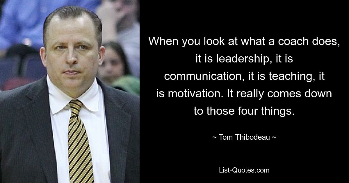 When you look at what a coach does, it is leadership, it is communication, it is teaching, it is motivation. It really comes down to those four things. — © Tom Thibodeau