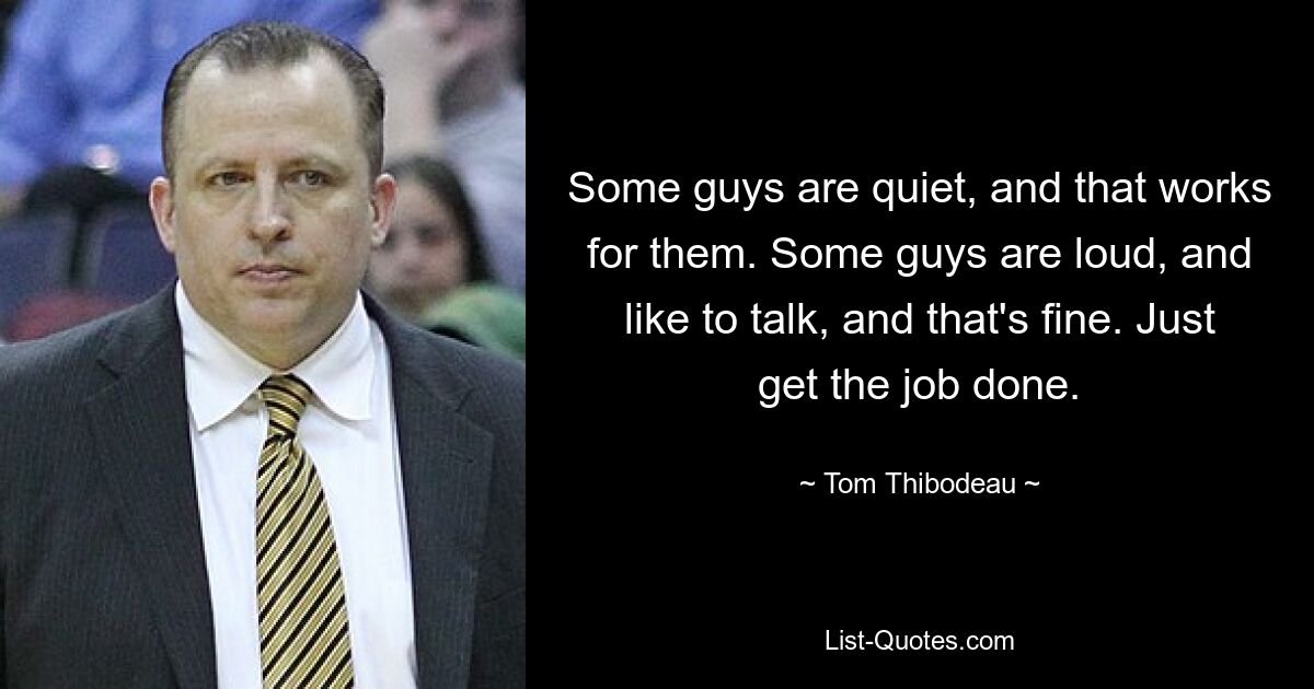 Some guys are quiet, and that works for them. Some guys are loud, and like to talk, and that's fine. Just get the job done. — © Tom Thibodeau